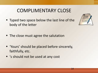 COMPLIMENTARY CLOSE
• Typed two space below the last line of the
  body of the letter

• The close must agree the salutation

• ‘Yours’ should be placed before sincerely,
  faithfully, etc.
• ‘s should not be used at any cost


                                          14
 