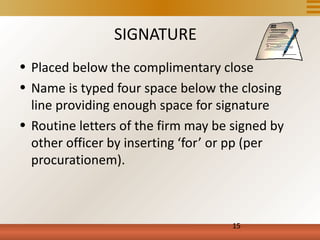SIGNATURE
• Placed below the complimentary close
• Name is typed four space below the closing
  line providing enough space for signature
• Routine letters of the firm may be signed by
  other officer by inserting ‘for’ or pp (per
  procurationem).



                                     15
 