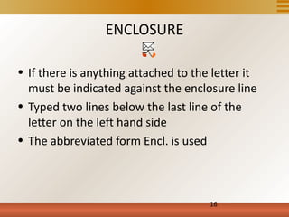 ENCLOSURE

• If there is anything attached to the letter it
  must be indicated against the enclosure line
• Typed two lines below the last line of the
  letter on the left hand side
• The abbreviated form Encl. is used



                                      16
 