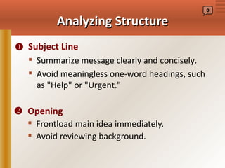 0


         Analyzing Structure
 Subject Line
   Summarize message clearly and concisely.
   Avoid meaningless one-word headings, such
    as "Help" or "Urgent."

 Opening
   Frontload main idea immediately.
   Avoid reviewing background.
 