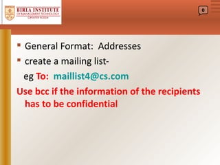 0




 General Format: Addresses
 create a mailing list-
  eg To: maillist4@cs.com
Use bcc if the information of the recipients
  has to be confidential
 