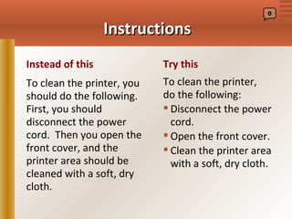 0


                  Instructions
Instead of this             Try this
To clean the printer, you   To clean the printer,
should do the following.    do the following:
First, you should            Disconnect the power
disconnect the power          cord.
cord. Then you open the      Open the front cover.
front cover, and the         Clean the printer area
printer area should be        with a soft, dry cloth.
cleaned with a soft, dry
cloth.
 
