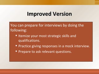Improved Version
You can prepare for interviews by doing the
following: for interviews by doing the following:
  You can prepare
    Itemize your most strategic skills and
     qualifications.strategic skills and qualifications.
      • Itemize your most
      • Practice giving responses in a mock interview.
    Practice giving responses in a mock interview.
      • Prepare to ask relevant questions.

    Prepare to ask relevant questions.
 