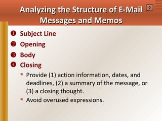 Analyzing the Structure of E-Mail                0



       Messages and Memos
 Subject Line
 Opening
 Body
 Closing
    Provide (1) action information, dates, and
     deadlines, (2) a summary of the message, or
     (3) a closing thought.
    Avoid overused expressions.
 