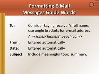 Formatting E-Mail                         0



       Messages Guide Words

To:        Consider keying receiver’s full name;
           use angle brackets for e-mail address
           Ann Jones<hjones@peach.com>
From:      Entered automatically
Date:      Entered automatically
Subject:   Include meaningful topic summary.
 