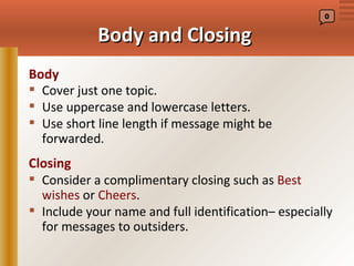 0


            Body and Closing
Body
 Cover just one topic.
 Use uppercase and lowercase letters.
 Use short line length if message might be
  forwarded.
Closing
 Consider a complimentary closing such as Best
  wishes or Cheers.
 Include your name and full identification– especially
  for messages to outsiders.
 
