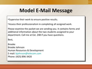 Model E-Mail Message

    Supervise their work to ensure positive results.

    Assess their professionalism in completing all assigned work.
Please examine the packet we are sending you. It contains forms and
additional information about the two students assigned to your
department. Call me at Ext. 248 if you have questions.
Best,
Brooke
Brooke Johnson
Human Resources & Development
E-mail: bjohnson@telecom.com
Phone: (425) 896-3420
 