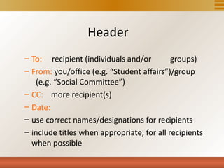 Header
– To: recipient (individuals and/or         groups)
– From: you/office (e.g. “Student affairs”)/group
   (e.g. “Social Committee”)
– CC: more recipient(s)
– Date:
– use correct names/designations for recipients
– include titles when appropriate, for all recipients
  when possible
 
