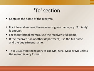 'To' section
• Contains the name of the receiver.

• For informal memos, the receiver's given name; e.g. 'To: Andy'
  is enough.
• For more formal memos, use the receiver's full name.
• If the receiver is in another department, use the full name
  and the department name.

•    It is usually not necessary to use Mr., Mrs., Miss or Ms unless
    the memo is very formal.
 