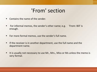 'From' section
• Contains the name of the sender.

•   For informal memos, the sender's other name; e.g.    'From: Bill' is
    enough.

• For more formal memos, use the sender's full name.

• If the receiver is in another department, use the full name and the
  department name.

• It is usually not necessary to use Mr., Mrs., Miss or Ms unless the memo is
  very formal.
 