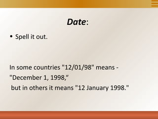 Date:
• Spell it out.



In some countries "12/01/98" means -
"December 1, 1998,“
 but in others it means "12 January 1998."
 