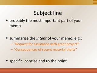 Subject line
• probably the most important part of your
  memo

• summarize the intent of your memo, e.g.:
  – “Request for assistance with grant project”
  – “Consequences of recent material thefts”


• specific, concise and to the point
 
