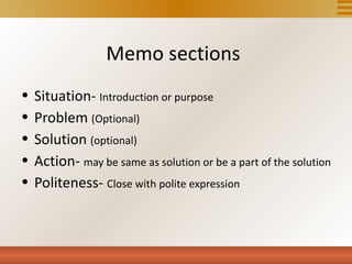 Memo sections
•   Situation- Introduction or purpose
•   Problem (Optional)
•   Solution (optional)
•   Action- may be same as solution or be a part of the solution
•   Politeness- Close with polite expression
 