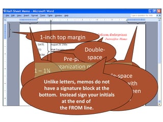 1-inch top margin
                        Double-
               Pre-printedspace
         organization memo
1 – 1¼                                1 – 1¼
                stationery Single-space
inches letters, memos do not inches
     Unlike                  paragraphs with
  (left                                (right
      have a Align all block at the
             signature
margin)                     blank line between
                                     margin)
   bottom. Instead sign your initials
              words
              at the end of     paragraphs
           the FROM line.
 
