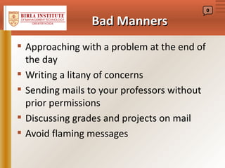 0


                Bad Manners
 Approaching with a problem at the end of
  the day
 Writing a litany of concerns
 Sending mails to your professors without
  prior permissions
 Discussing grades and projects on mail
 Avoid flaming messages
 