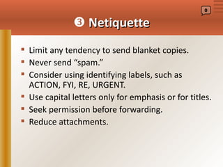 0


               Netiquette
 Limit any tendency to send blanket copies.
 Never send “spam.”
 Consider using identifying labels, such as
  ACTION, FYI, RE, URGENT.
 Use capital letters only for emphasis or for titles.
 Seek permission before forwarding.
 Reduce attachments.
 