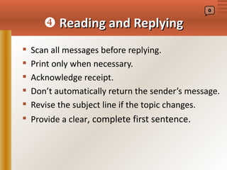 0


        Reading and Replying
   Scan all messages before replying.
   Print only when necessary.
   Acknowledge receipt.
   Don’t automatically return the sender’s message.
   Revise the subject line if the topic changes.
 Provide a clear, complete first sentence.
 