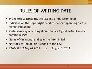 RULES OF WRITING DATE
• Typed two space below the last line of the letter head
• Indicated on the upper right hand corner or depending on the
  format you adopt
• Preferable way of writing should be in a logical order, if so no
  comma is used
• Name of the month and year is written in full
• No suffix as –nd or –th is added to the day.
• EXAMPLE: 2 August 2011        or August 2, 2011




                                                  9
 