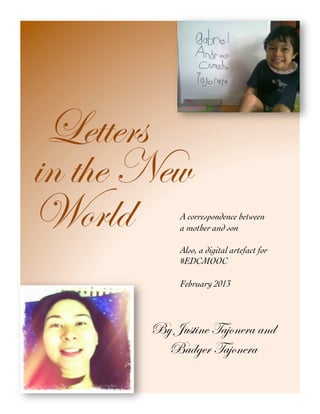 Letters 
in the New 
World 
A correspondence between 
a mother and son 
Also, a digital artefact for 
#EDCMOOC 
February 2013 
By Justine Tajonera and 
Badger Tajonera 
 