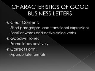 CHARACTERISTICS OF GOOD BUSINESS LETTERSClear Content:   -Short paragraphs  and transitional expressions  -Familiar words and active-voice verbsGoodwill Tone:   -Frame ideas positivelyCorrect Form:   -Appropriate formats