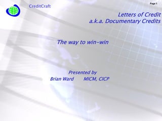 Page 1
CreditCraft

                                    Letters of Credit
                         a.k.a. Documentary Credits


              The way to win-win




                  Presented by
          Brian Ward    MICM, CICP
 