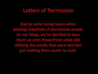 Letters of Permission Due to some sizing issues when posting snapshots of permission emails on our blogs, we’ve decided to type them up onto PowerPoint while still utilising the emails that were sent but just making them easier to read. 