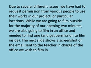     Due to several different issues, we have had to request permission from various people to use their works in our project, or particular locations. While we are going to film outside for the majority of our opening two minutes, we are also going to film in an office and needed to find one (and get permission to film inside). The next slide shows a screenshot of the email sent to the teacher in charge of the office we wish to film in. 