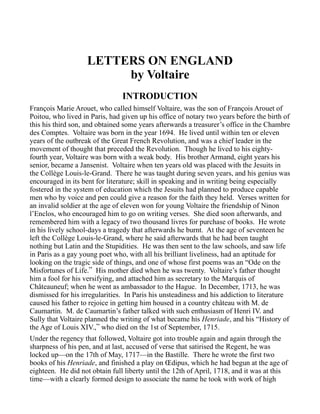LETTERS ON ENGLAND
by Voltaire
INTRODUCTION
François Marie Arouet, who called himself Voltaire, was the son of François Arouet of
Poitou, who lived in Paris, had given up his office of notary two years before the birth of
this his third son, and obtained some years afterwards a treasurer’s office in the Chambre
des Comptes. Voltaire was born in the year 1694. He lived until within ten or eleven
years of the outbreak of the Great French Revolution, and was a chief leader in the
movement of thought that preceded the Revolution. Though he lived to his eighty-
fourth year, Voltaire was born with a weak body. His brother Armand, eight years his
senior, became a Jansenist. Voltaire when ten years old was placed with the Jesuits in
the Collège Louis-le-Grand. There he was taught during seven years, and his genius was
encouraged in its bent for literature; skill in speaking and in writing being especially
fostered in the system of education which the Jesuits had planned to produce capable
men who by voice and pen could give a reason for the faith they held. Verses written for
an invalid soldier at the age of eleven won for young Voltaire the friendship of Ninon
l’Enclos, who encouraged him to go on writing verses. She died soon afterwards, and
remembered him with a legacy of two thousand livres for purchase of books. He wrote
in his lively school-days a tragedy that afterwards he burnt. At the age of seventeen he
left the Collège Louis-le-Grand, where he said afterwards that he had been taught
nothing but Latin and the Stupidities. He was then sent to the law schools, and saw life
in Paris as a gay young poet who, with all his brilliant liveliness, had an aptitude for
looking on the tragic side of things, and one of whose first poems was an “Ode on the
Misfortunes of Life.” His mother died when he was twenty. Voltaire’s father thought
him a fool for his versifying, and attached him as secretary to the Marquis of
Châteauneuf; when he went as ambassador to the Hague. In December, 1713, he was
dismissed for his irregularities. In Paris his unsteadiness and his addiction to literature
caused his father to rejoice in getting him housed in a country château with M. de
Caumartin. M. de Caumartin’s father talked with such enthusiasm of Henri IV. and
Sully that Voltaire planned the writing of what became his Henriade, and his “History of
the Age of Louis XIV.,” who died on the 1st of September, 1715.
Under the regency that followed, Voltaire got into trouble again and again through the
sharpness of his pen, and at last, accused of verse that satirised the Regent, he was
locked up—on the 17th of May, 1717—in the Bastille. There he wrote the first two
books of his Henriade, and finished a play on Œdipus, which he had begun at the age of
eighteen. He did not obtain full liberty until the 12th of April, 1718, and it was at this
time—with a clearly formed design to associate the name he took with work of high
 