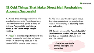 15 Odd Things That Make Direct Mail Fundraising
Appeals Successful
#2. Good direct mail appeals have a few
standard components. They always have
“entertainment value” (often a story, or
intimacy: “Let me take you into my
world.”); that’s what keeps people
reading.
#4. “You” is the most important word. It is
classed among the top 20 or so “power
words” in advertising because of its
magical ability to raise more money.
#7. You wear your heart on your sleeve.
Sounding corporate or technical will not
raise as much money as sounding warm
and welcoming.
#14. Certain phrases, like “tax-deductible”
(which reminds readers that you’re a true
charity), are repeated often, so they
won’t be missed.
Check out the article
(linked above) to see
more tips!
 