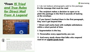 *From 15 Tried
and True Rules
for Direct Mail
From A Legend
2. I do not believe photographs add to the package.
It’s the message that must be read.
4. The recipient makes a decision to open or to
pitch the package in the ﬁrst 6 seconds of looking
at the envelope.
5. If you haven’t hooked them in the ﬁrst paragraph,
they won’t get beyond that.
7. Direct mail works best with multiple solicitations
within a short period of time.
8. Segmentation is the key.
10. Personalize every opportunity you can.
15. And every study shows that folks who respond
read at an eighth-grade level.
 