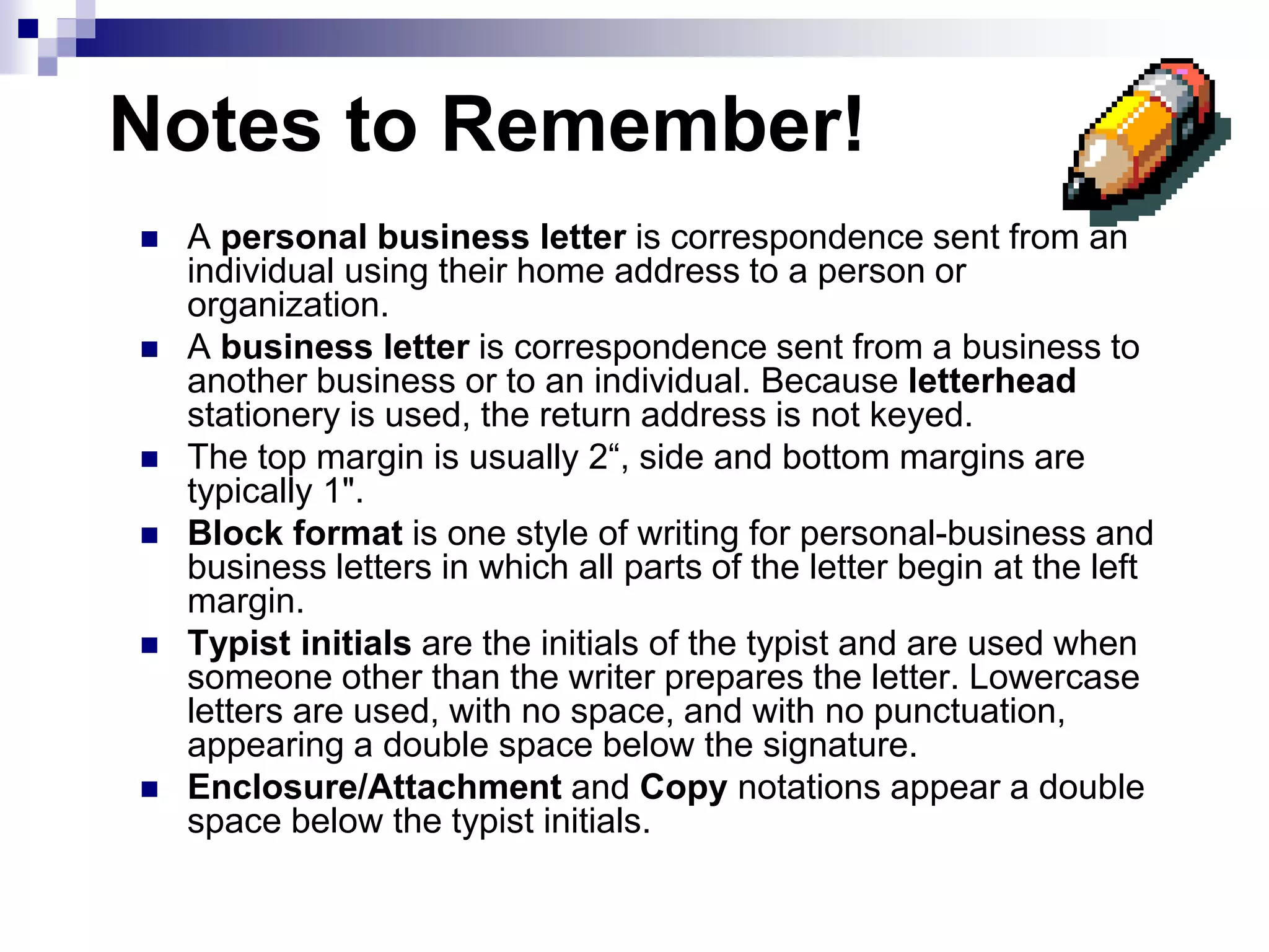Notes to Remember!
 A personal business letter is correspondence sent from an
individual using their home address to a person or
organization.
 A business letter is correspondence sent from a business to
another business or to an individual. Because letterhead
stationery is used, the return address is not keyed.
 The top margin is usually 2“, side and bottom margins are
typically 1".
 Block format is one style of writing for personal-business and
business letters in which all parts of the letter begin at the left
margin.
 Typist initials are the initials of the typist and are used when
someone other than the writer prepares the letter. Lowercase
letters are used, with no space, and with no punctuation,
appearing a double space below the signature.
 Enclosure/Attachment and Copy notations appear a double
space below the typist initials.
 