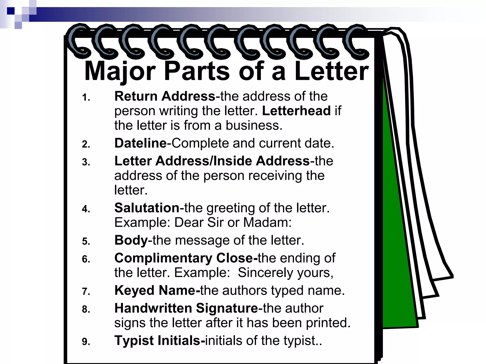 Major Parts of a Letter
1. Return Address-the address of the
person writing the letter. Letterhead if
the letter is from a business.
2. Dateline-Complete and current date.
3. Letter Address/Inside Address-the
address of the person receiving the
letter.
4. Salutation-the greeting of the letter.
Example: Dear Sir or Madam:
5. Body-the message of the letter.
6. Complimentary Close-the ending of
the letter. Example: Sincerely yours,
7. Keyed Name-the authors typed name.
8. Handwritten Signature-the author
signs the letter after it has been printed.
9. Typist Initials-initials of the typist..
 