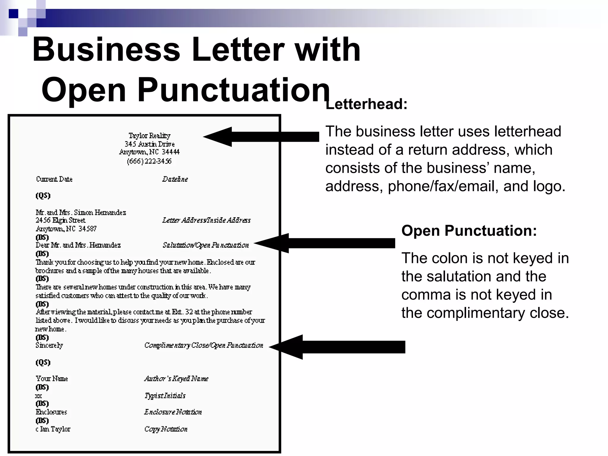 Business Letter with
Open Punctuation
Open Punctuation:
The colon is not keyed in
the salutation and the
comma is not keyed in
the complimentary close.
Letterhead:
The business letter uses letterhead
instead of a return address, which
consists of the business’ name,
address, phone/fax/email, and logo.
 