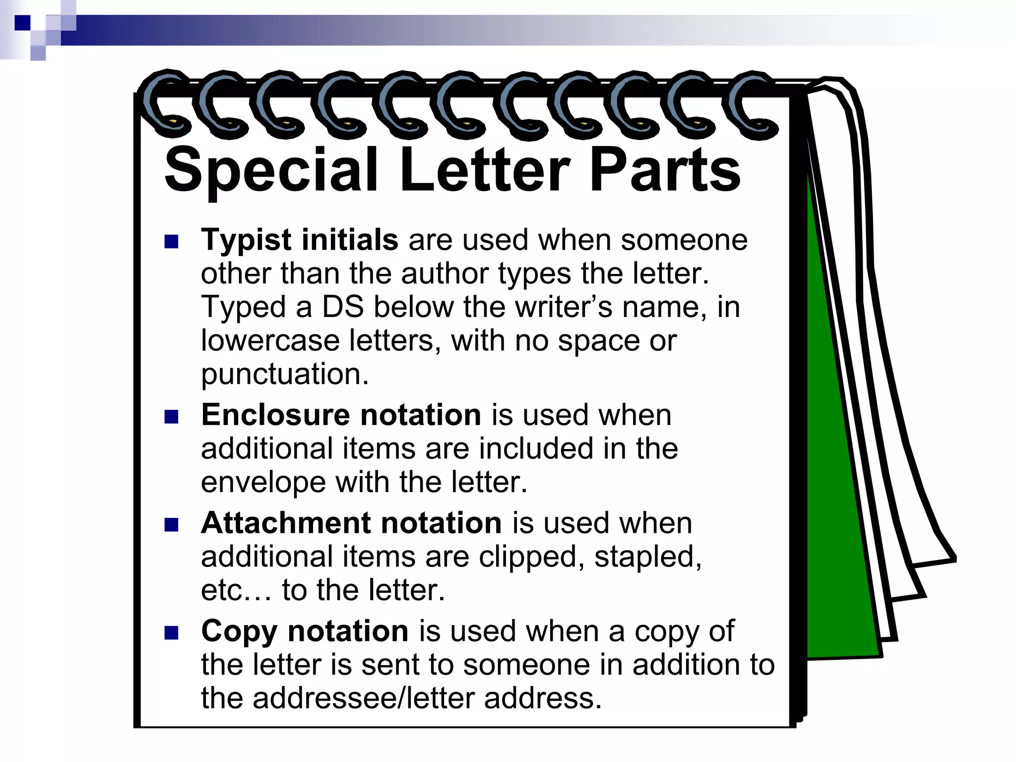 Special Letter Parts
 Typist initials are used when someone
other than the author types the letter.
Typed a DS below the writer’s name, in
lowercase letters, with no space or
punctuation.
 Enclosure notation is used when
additional items are included in the
envelope with the letter.
 Attachment notation is used when
additional items are clipped, stapled,
etc… to the letter.
 Copy notation is used when a copy of
the letter is sent to someone in addition to
the addressee/letter address.
 