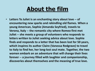 About the film
• Letters To Juliet is an enchanting story about love -- of
  encountering new sparks and rekindling old flames. When a
  young American, Sophie (Amanda Seyfried), travels to
  Verona, Italy -- the romantic city where Romeo first met
  Juliet -- she meets a group of volunteers who responds to
  letters written to Juliet seeking advice about love. Sophie
  finds and responds to a letter that has been lost for 50 years,
  which inspires its author Claire (Vanessa Redgrave) to travel
  to Italy to find her, her long-lost soul mate. Together, the two
  women embark on an adventure that will change their lives
  forever -- a journey filled with laughter and companionship,
  discoveries about themselves and the meaning of true love.
 