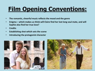 Film Opening Conventions:
•   The romantic, cheerful music reflects the mood and the genre
•   Enigma – which makes us think will Claire find her lost long soul mate, and will
    Sophie also find her true love?
•   Credits
•   Establishing shot which sets the scene
•   Introducing the protagonist character
 