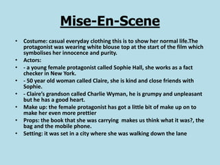 Mise-En-Scene
• Costume: casual everyday clothing this is to show her normal life.The
  protagonist was wearing white blouse top at the start of the film which
  symbolises her innocence and purity.
• Actors:
• - a young female protagonist called Sophie Hall, she works as a fact
  checker in New York.
• - 50 year old woman called Claire, she is kind and close friends with
  Sophie.
• - Claire’s grandson called Charlie Wyman, he is grumpy and unpleasant
  but he has a good heart.
• Make up: the female protagonist has got a little bit of make up on to
  make her even more prettier
• Props: the book that she was carrying makes us think what it was?, the
  bag and the mobile phone.
• Setting: it was set in a city where she was walking down the lane
 