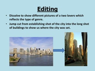 Editing
• Dissolve to show different pictures of a two lovers which
  reflects the type of genre.
• Jump cut from establishing shot of the city into the long shot
  of buildings to show us where the city was set.
 