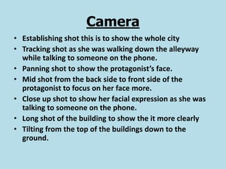 Camera
• Establishing shot this is to show the whole city
• Tracking shot as she was walking down the alleyway
  while talking to someone on the phone.
• Panning shot to show the protagonist’s face.
• Mid shot from the back side to front side of the
  protagonist to focus on her face more.
• Close up shot to show her facial expression as she was
  talking to someone on the phone.
• Long shot of the building to show the it more clearly
• Tilting from the top of the buildings down to the
  ground.
 