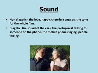 Sound
• Non diagetic - the love, happy, cheerful song sets the tone
  for the whole film.
• Diagetic: the sound of the cars, the protagonist talking to
  someone on the phone, the mobile phone ringing, people
  talking.
 