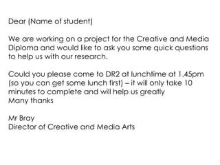 Dear (Name of student) We are working on a project for the Creative and Media Diploma and would like to ask you some quick questions to help us with our research. Could you please come to DR2 at lunchtime at 1.45pm (so you can get some lunch first) – it will only take 10 minutes to complete and will help us greatly Many thanks Mr Bray Director of Creative and Media Arts 