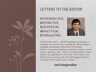 LETTERS TO THE EDITOR

INTROSPECTIVE
DISTINCTIVE
EXISTENTIAL
ANALYTICAL
STIMULATING
Scribo Ergo Sum… While keeping my day job, I
indulge my passion for writing by responding to
leading newspaper editorials on foreign
affairs, economic policies, business issues, social
topics, politics, etc. This is a presentation of my
letters as published in The New York Times, The
Wall Street Journal and The Washington Post in
the past seven years (2011 -2004).

             Jack Nargundkar
 