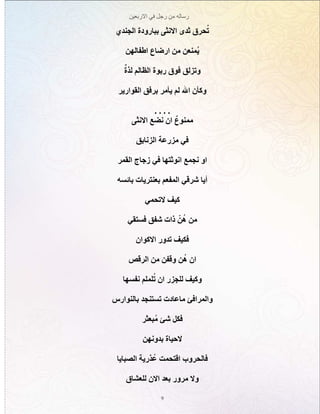 ‫االربعين‬ ‫في‬ ‫رجل‬ ‫من‬ ‫رساله‬
9
‫الجندي‬ ‫ببارودة‬ ‫االنثى‬ ‫ثدى‬ ‫حرق‬ُ‫ت‬
‫اطفالهن‬ ‫ارضاع‬ ‫من‬ ‫ُمنعن‬‫ي‬
ٌ‫لذة‬ ‫الظالم‬ ‫ربوة‬ ‫فوق‬ ‫وتزلق‬
‫القوارير‬ ‫برفق‬ ‫يأمر‬ ‫لم‬ ‫اهلل‬ ‫وكأن‬
. . . .
‫االنثى‬ ‫نضع‬ ‫ان‬ ٌ‫ممنوع‬
‫الزنابق‬ ‫مزرعة‬ ‫في‬
‫القمر‬ ‫زجاج‬ ‫في‬ ‫انوثتها‬ ‫نجمع‬ ‫او‬
‫بائسه‬ ‫بعنتريات‬ ‫المفعم‬ ‫شرقي‬ ‫أيا‬
‫التحمي‬ ‫كيف‬
‫فستقي‬ ‫شفق‬ ‫ذات‬ ّ‫ن‬ُ‫ه‬ ‫من‬
‫االكوان‬ ‫تدور‬ ‫فكيف‬
‫الرقص‬ ‫من‬ ‫وقفن‬ ‫ن‬ُ‫ه‬ ‫ان‬
‫نفسها‬ ‫لملم‬ُ‫ت‬ ‫ان‬ ‫للجزر‬ ‫وكيف‬
‫بالنوارس‬ ‫تستنجد‬ ‫ماعادت‬ ‫والمرافئ‬
‫بعثر‬ُ‫م‬ ‫شئ‬ ‫فكل‬
‫بدونهن‬ ‫الحياة‬
‫الصبايا‬ ‫ذرية‬ ُ‫ع‬ ‫اقتحمت‬ ‫فالحروب‬
‫للعشاق‬ ‫االن‬ ‫بعد‬ ‫مرور‬ ‫وال‬
 