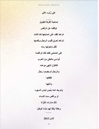 RIYAD AL KADI _ AHMAD ALI
10
‫دافئ‬ ‫رد‬ّ‫م‬ُ‫ز‬ ‫على‬
. . . .
‫الطويل‬ ‫القرط‬ ‫صاحبة‬
‫الرقص‬ ‫عن‬ ‫توقفت‬
‫كانت‬ ‫كما‬ ‫اصابعها‬ ‫على‬ ‫تقف‬ ‫تعد‬ ‫لم‬
‫برقصها‬ ‫الرجال‬ ‫قلوب‬ ‫تحرق‬ ‫تعد‬ ‫لم‬
‫رماد‬ ‫ماحولها‬ ‫فكل‬
‫الراقصه‬ ‫تلك‬ ‫تقعد‬ ‫المنحنى‬ ‫على‬
‫الحرب‬ ‫من‬ ‫ماتبقى‬ ‫واسي‬ُ‫ت‬
‫موعده‬ ‫انتهى‬ ‫فالغزل‬
‫رجال‬ ‫يعودوا‬ ‫لم‬ ‫والرجال‬
‫تقطعوا‬
‫وانتهوا‬
‫السهره‬ ‫لباس‬ ‫يلبس‬ ‫احدا‬ ‫يعد‬ ‫ولم‬
‫النساء‬ ‫ست‬ ‫يراقص‬ ‫أو‬
‫زاة‬ُ‫الغ‬ ‫مااراده‬ ‫ذلك‬
‫الوطن‬ ‫ابناء‬ ‫لهم‬ ‫فذ‬ّ‫ين‬ ‫وهكذا‬
. . . .
2013 ‫لندن‬
 