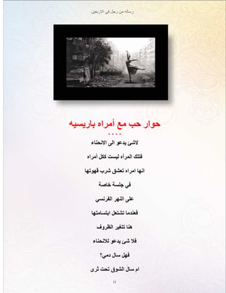 ‫االربعين‬ ‫في‬ ‫رجل‬ ‫من‬ ‫رساله‬
11
‫باريسيه‬ ‫أمراه‬ ‫مع‬ ‫حب‬ ‫حوار‬
. . . .
‫االنحناء‬ ‫الى‬ ‫يدعو‬ ‫الشئ‬
‫أمراه‬ ‫ككل‬ ‫ليست‬ ‫المرأه‬ ‫فتلك‬
‫قهوتها‬ ‫شرب‬ ‫تعشق‬ ‫امراه‬ ‫انها‬
‫خاصة‬ ‫جلسة‬ ‫في‬
‫الفرنسي‬ ‫النهر‬ ‫على‬
‫ابتسامتها‬ ‫تشتعل‬ ‫فعندما‬
‫الظروف‬ ‫تتغير‬ ‫هنا‬
‫لالنحناء‬ ‫يدعو‬ ‫شئ‬ ‫فال‬
‫دمي؟‬ ‫سال‬ ‫فهل‬
‫ثرى‬ ‫تحت‬ ‫الشوق‬ َ‫سال‬ ‫ام‬
 