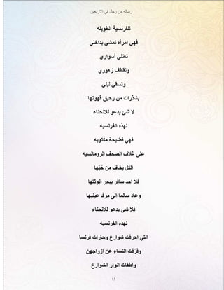 ‫االربعين‬ ‫في‬ ‫رجل‬ ‫من‬ ‫رساله‬
13
‫الطويله‬ ‫للفرنسية‬
‫بداخلي‬ ‫تمشي‬ ‫امرأه‬ ‫فهي‬
‫أسواري‬ ‫تعتلي‬
‫زهوري‬ ‫وتقطف‬
‫ليلي‬ ‫وتسقي‬
‫قهوتها‬ ‫رحيق‬ ‫من‬ ‫بشذرات‬
‫لالنحناء‬ ‫يدعو‬ ‫شئ‬ ‫ال‬
‫الفرنسيه‬ ‫لهذه‬
‫مكتوبه‬ ‫فضيحة‬ ‫فهي‬
‫الرومانسيه‬ ‫الصحف‬ ‫غالف‬ ‫على‬
‫ّها‬‫ب‬ُ‫ح‬ ‫من‬ ‫يخاف‬ ‫الكل‬
‫انوثتها‬ ‫ببحر‬ ‫سافر‬ ‫احد‬ ‫فال‬
‫عينيها‬ ‫مرفأ‬ ‫الى‬ ‫سالما‬ ‫وعاد‬
‫لالنحناء‬ ‫يدعو‬ ‫شئ‬ ‫فال‬
‫الفرنسيه‬ ‫لهذه‬
‫فرنسا‬ ‫وحارات‬ ‫شوارع‬ ‫احرقت‬ ‫التي‬
‫ازواجهن‬ ‫عن‬ ‫النساء‬ ‫قت‬ّ‫ر‬‫وف‬
‫الشوارع‬ ‫انوار‬ ‫واطفات‬
 