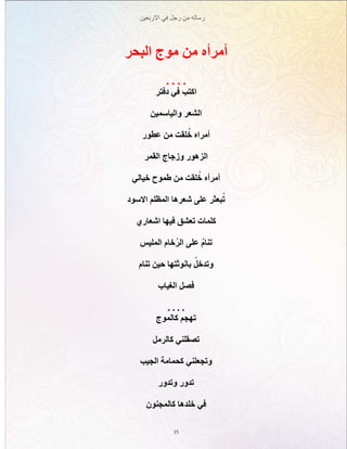‫االربعين‬ ‫في‬ ‫رجل‬ ‫من‬ ‫رساله‬
15
‫البحر‬ ‫موج‬ ‫من‬ ‫أمرأه‬
. . . .
‫دفتر‬ ‫في‬ ‫اكتب‬
‫والياسمين‬ ‫الشعر‬
‫عطور‬ ‫من‬ ‫لقت‬ُ‫خ‬ ‫أمراه‬
‫القمر‬ ‫وزجاج‬ ‫الزهور‬
‫خيالي‬ ‫طموح‬ ‫من‬ ‫لقت‬ُ‫خ‬ ‫أمرأه‬
‫االسود‬ ‫المظلم‬ ‫شعرها‬ ‫على‬ ‫بعثر‬ُ‫ت‬
‫اشعاري‬ ‫فيها‬ ‫تعشق‬ ‫كلمات‬
‫المليس‬ ‫خام‬ُ‫ر‬‫ال‬ ‫على‬ ُ‫م‬‫تنا‬
‫تنام‬ ‫حين‬ ‫بانوثتها‬ ُ‫وتدخل‬
‫الغياب‬ ‫فصل‬
. . . .
‫كالموج‬ ‫تهجم‬
‫كالرمل‬ ‫تصقلني‬
‫الجيب‬ ‫كحمامة‬ ‫وتجعلني‬
‫وتدور‬ ‫تدور‬
‫كالمجنون‬ ‫خلدها‬ ‫في‬
 