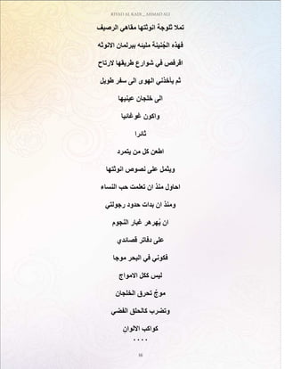 RIYAD AL KADI _ AHMAD ALI
16
‫الرصيف‬ ‫مقاهي‬ ‫انوثتها‬ ‫ثلوجة‬ ‫تمال‬
‫االنوثه‬ ‫ببرلمان‬ ‫مليئه‬ ‫نينة‬ُ‫الج‬ ‫فهذه‬
‫الرتاح‬ ‫طريقها‬ ‫شوارع‬ ‫في‬ ‫اقرفص‬
‫طويل‬ ‫سفر‬ ‫الى‬ ‫الهوى‬ ‫يأخذني‬ ‫ثم‬
‫عينيها‬ ‫خلجان‬ ‫الى‬
‫غوغائيا‬ ‫واكون‬
‫ثائرا‬
‫يتمرد‬ ‫من‬ ‫كل‬ ‫اطعن‬
‫انوثتها‬ ‫نصوص‬ ‫على‬ ‫ويثمل‬
‫النساء‬ ‫حب‬ ‫تعلمت‬ ‫ان‬ ‫منذ‬ ‫احاول‬
‫رجولتي‬ ‫حدود‬ ‫بدات‬ ‫ان‬ ‫ومنذ‬
‫النجوم‬ ‫غبار‬ ‫ُهرهر‬‫ي‬ ‫ان‬
‫قصائدي‬ ‫دفاتر‬ ‫على‬
‫موجا‬ ‫البحر‬ ‫في‬ ‫فكوني‬
‫االمواج‬ ‫ككل‬ ‫ليس‬
‫الخلجان‬ ‫تحرق‬ ٌ‫موج‬
‫الفضي‬ ‫كالحلق‬ ‫وتضرب‬
ِ‫االلوان‬ ‫كواكب‬
. . . .
 