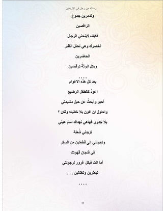 ‫االربعين‬ ‫في‬ ‫رجل‬ ‫من‬ ‫رساله‬
19
‫جموع‬ ‫وتدمرين‬
‫الراقصين‬
‫الرجال‬ ‫الينحني‬ ‫فكيف‬
‫انظار‬ ‫تحتل‬ ‫وهي‬ ‫لخصرك‬
‫الحاضرين‬
‫ترقصين‬ ً‫انوثة‬ ‫وبكل‬
. . . .
‫االعوام‬ ‫هذه‬ ‫كل‬ ‫بعد‬
‫الرضيع‬ ‫كالطفل‬ ُ‫د‬‫اعو‬
‫مشيمتي‬ ‫حبل‬ ‫عن‬ ُ‫وأبحث‬ ‫أحبو‬
‫؟‬ ‫ولكن‬ ‫خطيئه‬ ‫بال‬ ‫اكون‬ ‫ان‬ ‫واحاول‬
‫عيني‬ ‫امام‬ ‫نهداك‬ ‫فهاهي‬ ‫جدوى‬ ‫بال‬
‫علة‬ ُ‫ش‬ ‫تزيدني‬
‫السكر‬ ‫من‬ ‫قطعتين‬ ‫الى‬ ‫وتحولني‬
‫قهوتك‬ ‫فنجان‬ ‫في‬
‫لرجولتي‬ ‫غرور‬ ‫فبكل‬ ‫انت‬ ‫أما‬
. . . ‫وتغتالين‬ ‫تبعثرين‬
. . . .
 