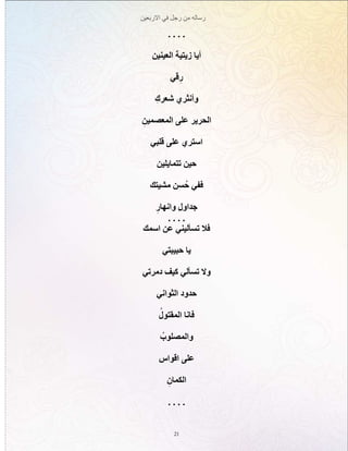‫االربعين‬ ‫في‬ ‫رجل‬ ‫من‬ ‫رساله‬
21
. . . .
‫العينين‬ ‫زيتية‬ ‫أيا‬
‫قي‬ِ‫ر‬
ِ‫شعرك‬ ‫وأنثري‬
ِ‫المعصمين‬ ‫على‬ ‫الحرير‬
‫قلبي‬ ‫على‬ ‫استري‬
‫تتمايلين‬ ‫حين‬
‫مشيتك‬ ‫سن‬ُ‫ح‬ ‫ففي‬
ِ‫وانهار‬ ‫جداول‬
. . . .
‫اسمك‬ ‫عن‬ ‫تسأليني‬ ‫فال‬
‫حبيبتي‬ ‫يا‬
‫دمرتي‬ ‫كيف‬ ‫تسألي‬ ‫وال‬
‫الثواني‬ ‫حدود‬
ُ‫المقتول‬ ‫فانا‬
ُ‫والمصلوب‬
‫اقواس‬ ‫على‬
ِ‫الكمان‬
. . . .
 